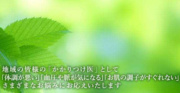 地域の皆様の「かかりつけ医」として「体調が悪い」「血圧や脈が気になる」「お肌の調子が侵れかい」さまざまなお悩みにお応えいたします